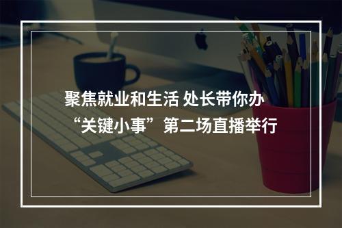 聚焦就业和生活 处长带你办“关键小事”第二场直播举行