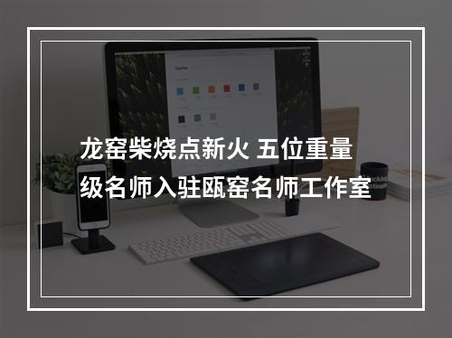 龙窑柴烧点新火 五位重量级名师入驻瓯窑名师工作室