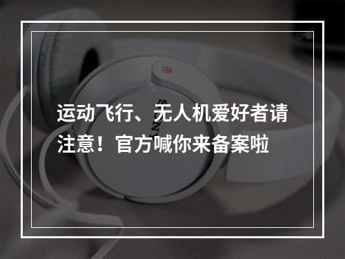 运动飞行、无人机爱好者请注意！官方喊你来备案啦