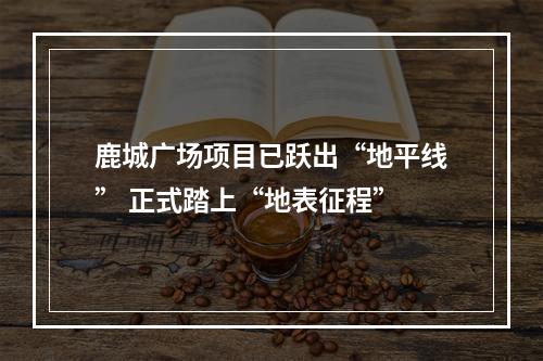 鹿城广场项目已跃出“地平线” 正式踏上“地表征程”