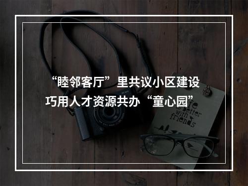“睦邻客厅”里共议小区建设 巧用人才资源共办“童心园”