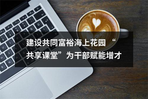 建设共同富裕海上花园 “共享课堂”为干部赋能增才