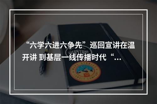 “六学六进六争先”巡回宣讲在温开讲 到基层一线传播时代“潮声”