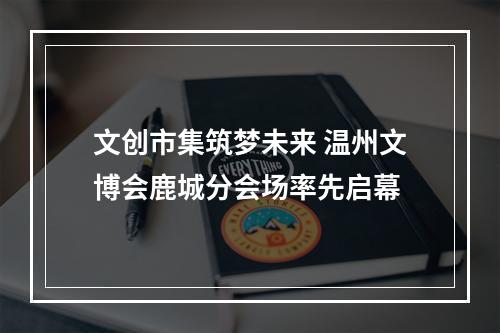 文创市集筑梦未来 温州文博会鹿城分会场率先启幕