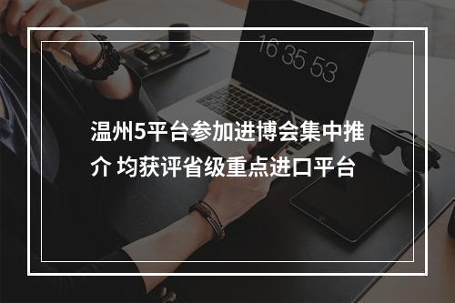温州5平台参加进博会集中推介 均获评省级重点进口平台