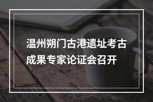 温州朔门古港遗址考古成果专家论证会召开