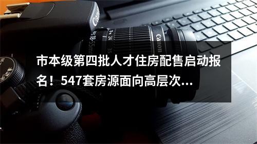 市本级第四批人才住房配售启动报名！547套房源面向高层次人才待售