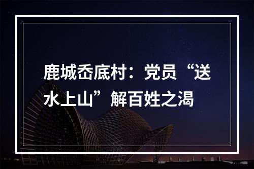 鹿城岙底村：党员“送水上山”解百姓之渴