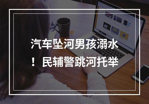 汽车坠河男孩溺水！民辅警跳河托举