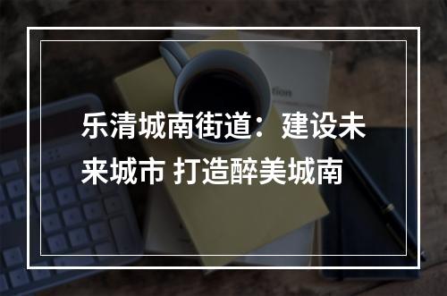 乐清城南街道：建设未来城市 打造醉美城南