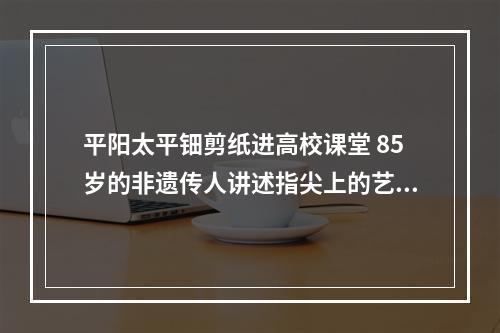 平阳太平钿剪纸进高校课堂 85岁的非遗传人讲述指尖上的艺术