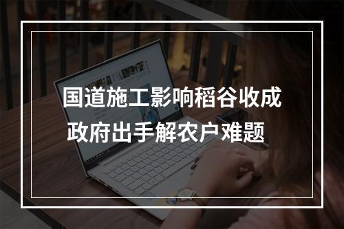国道施工影响稻谷收成 政府出手解农户难题