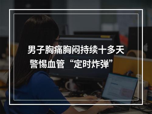 男子胸痛胸闷持续十多天 警惕血管“定时炸弹”