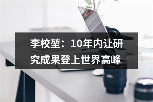 李校堃：10年内让研究成果登上世界高峰