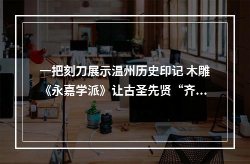 一把刻刀展示温州历史印记 木雕《永嘉学派》让古圣先贤“齐聚”
