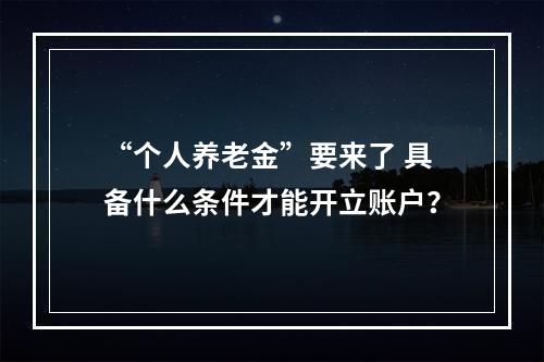 “个人养老金”要来了 具备什么条件才能开立账户？
