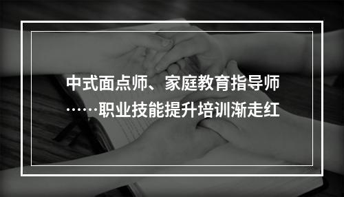 中式面点师、家庭教育指导师……职业技能提升培训渐走红