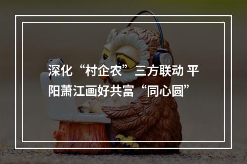 深化“村企农”三方联动 平阳萧江画好共富“同心圆”