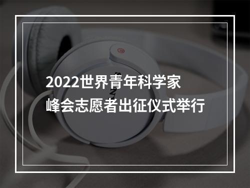 2022世界青年科学家峰会志愿者出征仪式举行