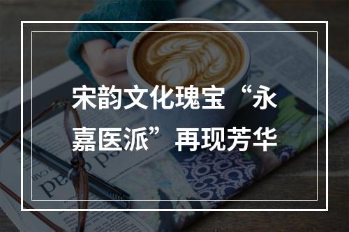宋韵文化瑰宝“永嘉医派”再现芳华