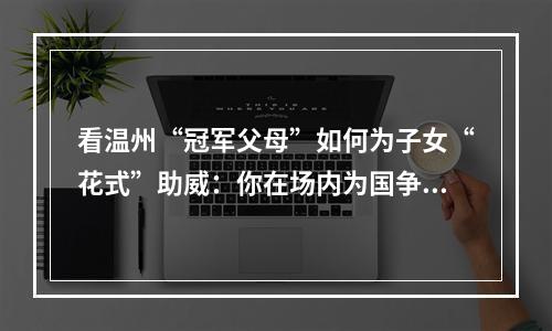 看温州“冠军父母”如何为子女“花式”助威：你在场内为国争光 我在场外为你打CALL