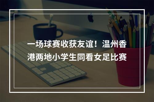 一场球赛收获友谊！温州香港两地小学生同看女足比赛