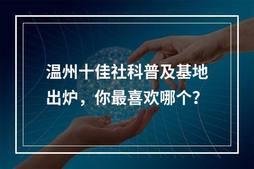 温州十佳社科普及基地出炉，你最喜欢哪个？