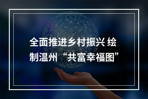 全面推进乡村振兴 绘制温州“共富幸福图”