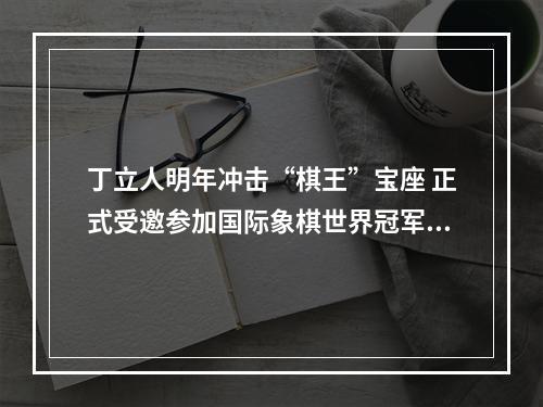 丁立人明年冲击“棋王”宝座 正式受邀参加国际象棋世界冠军赛