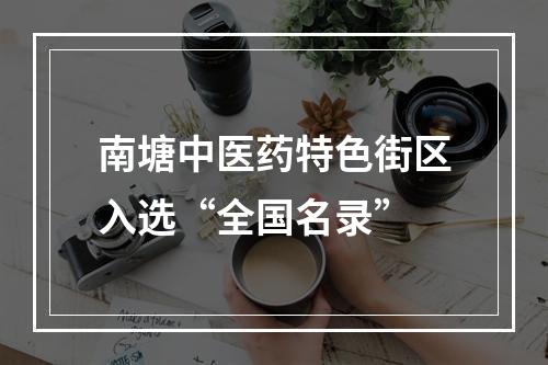 南塘中医药特色街区入选“全国名录”