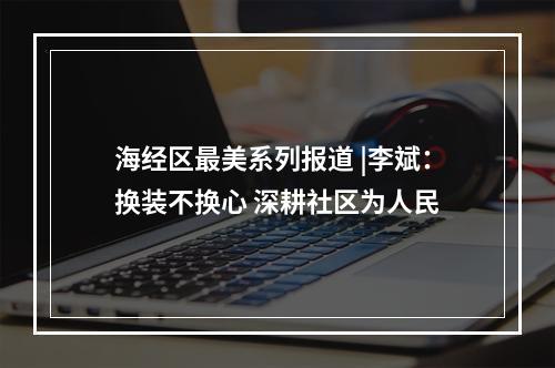 海经区最美系列报道 |李斌：换装不换心 深耕社区为人民