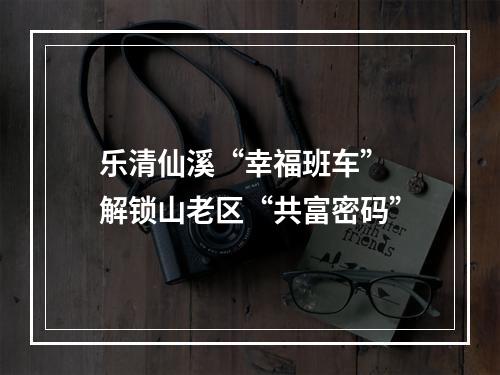 乐清仙溪“幸福班车” 解锁山老区“共富密码”