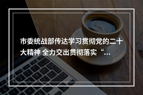 市委统战部传达学习贯彻党的二十大精神 全力交出贯彻落实“高分报表”