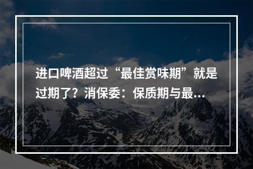 进口啤酒超过“最佳赏味期”就是过期了？消保委：保质期与最佳赏味期概念不同