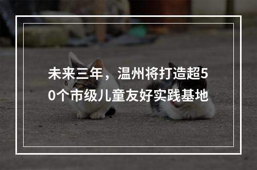 未来三年，温州将打造超50个市级儿童友好实践基地
