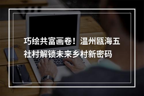 巧绘共富画卷！温州瓯海五社村解锁未来乡村新密码