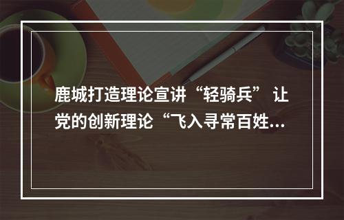 鹿城打造理论宣讲“轻骑兵” 让党的创新理论“飞入寻常百姓家”