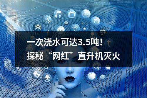 一次浇水可达3.5吨！探秘“网红”直升机灭火