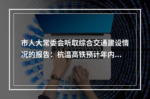 市人大常委会听取综合交通建设情况的报告：杭温高铁预计年内主线贯通 S2线预计明年下半年开通运营
