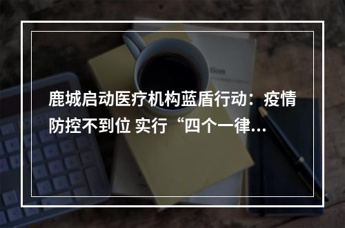 鹿城启动医疗机构蓝盾行动：疫情防控不到位 实行“四个一律”
