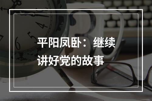 平阳凤卧：继续讲好党的故事