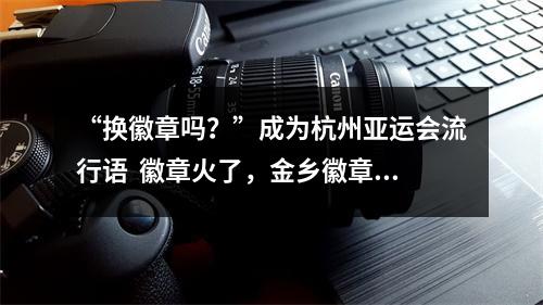 “换徽章吗？”成为杭州亚运会流行语  徽章火了，金乡徽章厂也火了