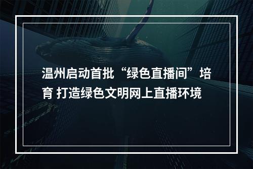 温州启动首批“绿色直播间”培育 打造绿色文明网上直播环境