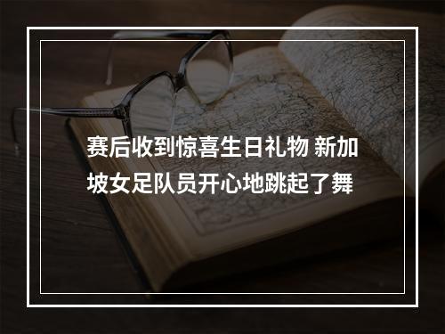 赛后收到惊喜生日礼物 新加坡女足队员开心地跳起了舞