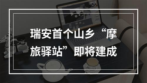 瑞安首个山乡“摩旅驿站”即将建成