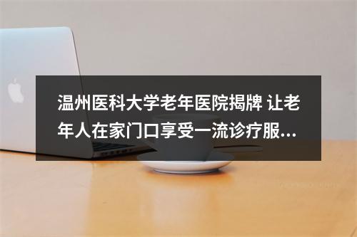 温州医科大学老年医院揭牌 让老年人在家门口享受一流诊疗服务