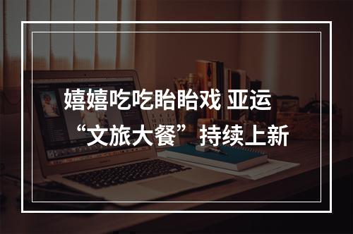 嬉嬉吃吃眙眙戏 亚运“文旅大餐”持续上新