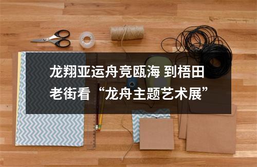 龙翔亚运舟竞瓯海 到梧田老街看“龙舟主题艺术展”