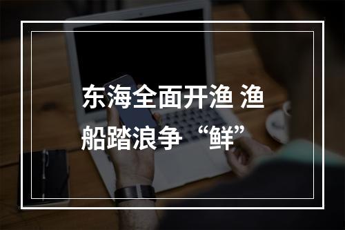 东海全面开渔 渔船踏浪争“鲜”
