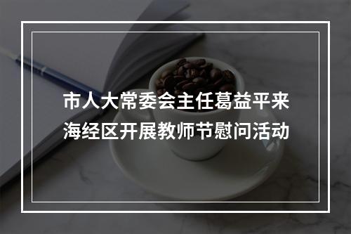 市人大常委会主任葛益平来海经区开展教师节慰问活动